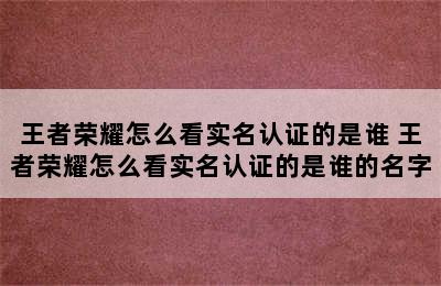 王者荣耀怎么看实名认证的是谁 王者荣耀怎么看实名认证的是谁的名字